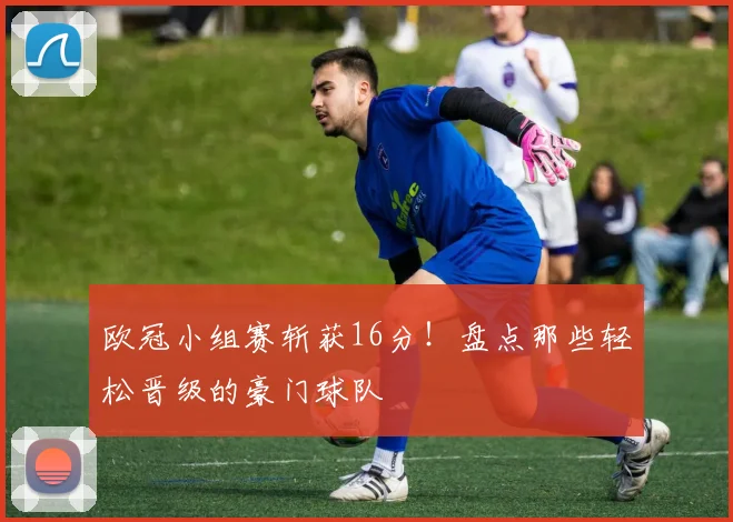 欧冠小组赛斩获16分！盘点那些轻松晋级的豪门球队