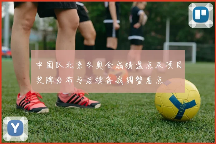 中国队北京冬奥会成绩盘点及项目奖牌分布与后续备战调整看点
