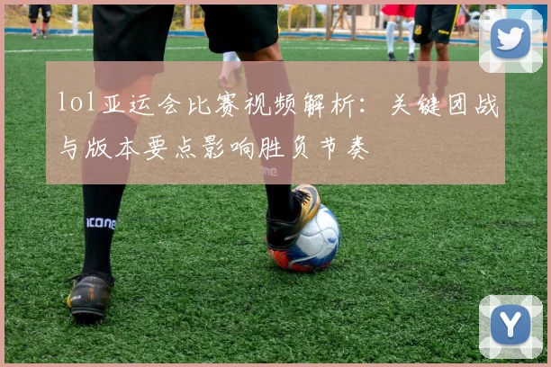 lol亚运会比赛视频解析：关键团战与版本要点影响胜负节奏