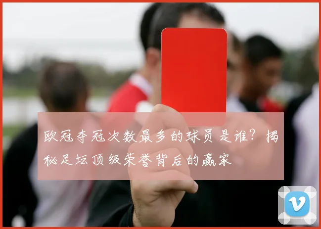 欧冠夺冠次数最多的球员是谁？揭秘足坛顶级荣誉背后的赢家