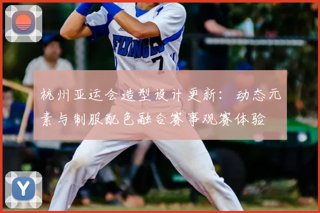 杭州亚运会造型设计更新：动态元素与制服配色融合赛事观赛体验