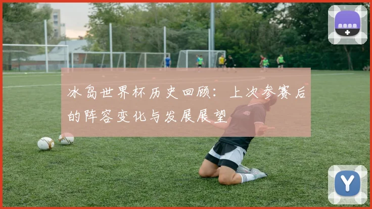冰岛世界杯历史回顾:上次参赛后的阵容变化与发展展望