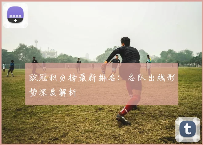 欧冠积分榜最新排名：各队出线形势深度解析