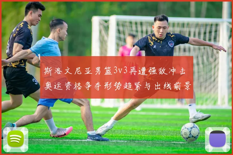 斯洛文尼亚男篮3v3再遭强敌冲击 奥运资格争夺形势趋紧与出线前景成焦点