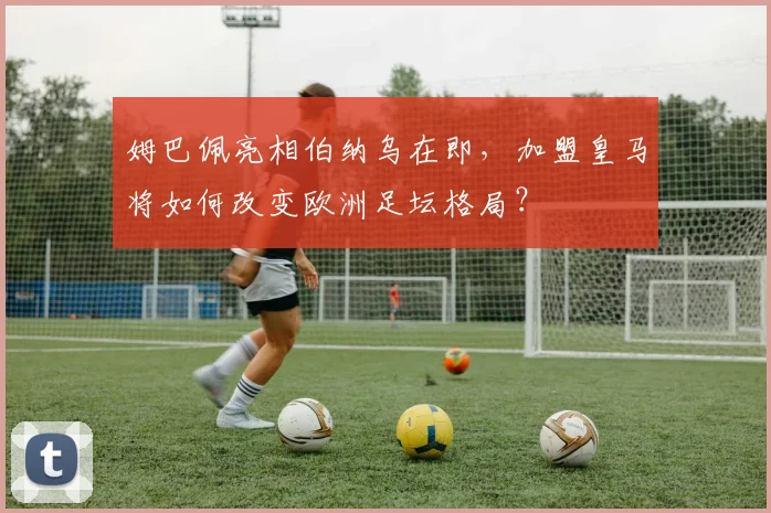 姆巴佩亮相伯纳乌在即,加盟皇马将如何改变欧洲足坛格局?