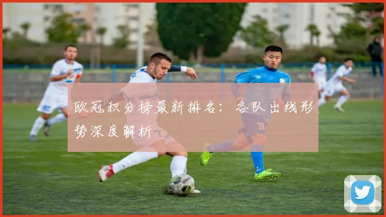 欧冠积分榜最新排名:各队出线形势深度解析