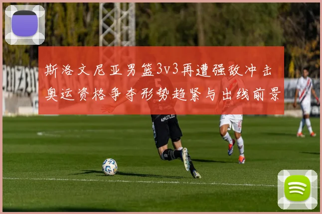 斯洛文尼亚男篮3v3再遭强敌冲击 奥运资格争夺形势趋紧与出线前景成焦点