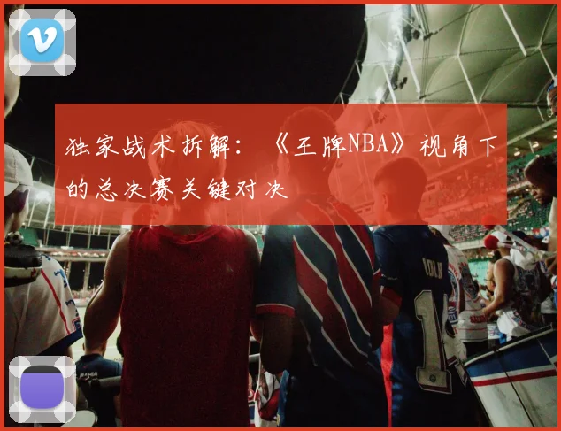 独家战术拆解:《王牌NBA》视角下的总决赛关键对决