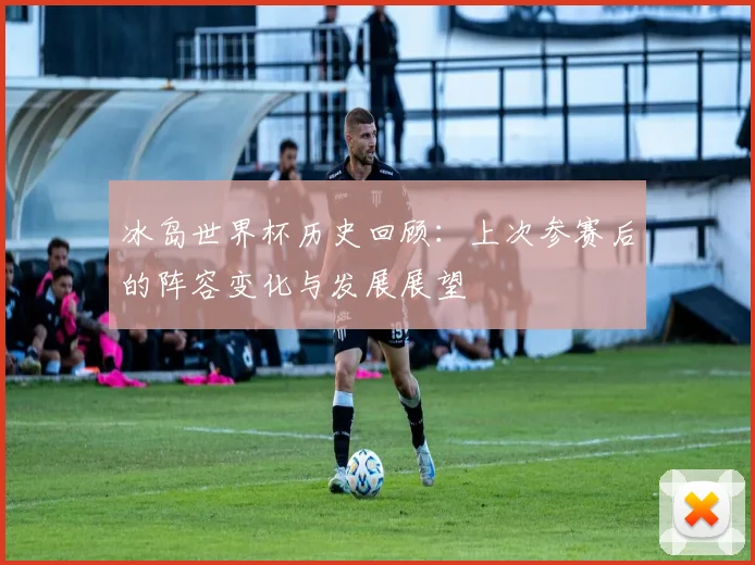 冰岛世界杯历史回顾:上次参赛后的阵容变化与发展展望