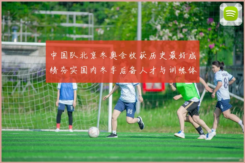 中国队北京冬奥会收获历史最好成绩夯实国内冬季后备人才与训练体系